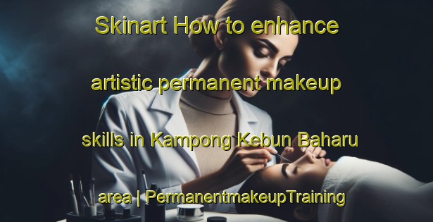 Skinart How to enhance artistic permanent makeup skills in Kampong Kebun Baharu area | PermanentmakeupTraining | PermanentmakeupClasses | SkinartTraining-Singapore